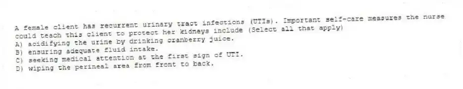 A female client has recurrent urinary tract infections (UTIs). Important self-care measures the nurse could teach this client to protect her kidneys include (Select all that apply)
A) acidifying the urine by drinking cranberry juice.
B) ensuring adequate fluid intake.
C) seeking medical attention at the first sign of UTI.
D) wiping the perineal area from front to back.