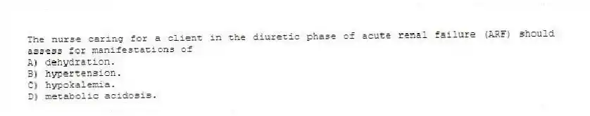 The nurse caring for a client in the diuretic phase of acute renal failure (ARF) should assess for manifestations of
A) dehydration.
B) hypertension.
C) hypokalemia.
D) metabolic acidosis.