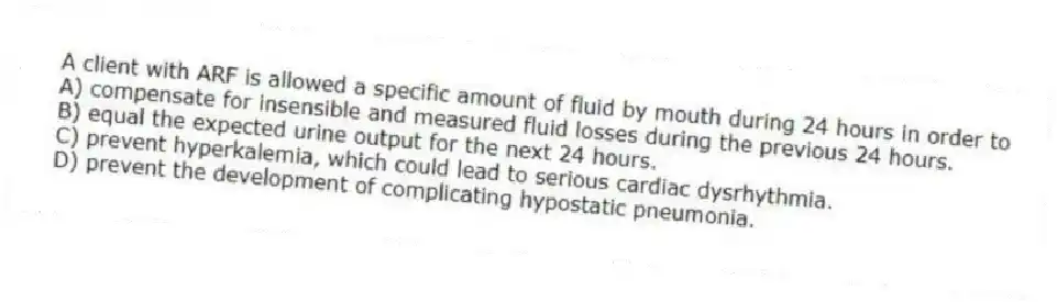 A client with ARF is allowed a specific amount of fluid by mouth during 24 hours in order to
A) compensate for insensible and measured fluid losses during the previous 24 hours.
B) equal the expected urine output for the next 24 hours.
C) prevent hyperkalemia, which could lead to serious cardiac dysrhythmia.
D) prevent the development of complicating hypostatic pneumonia.