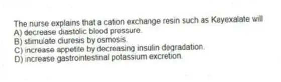 The nurse explains that a cation exchange resin such as Kayexalate will
A) decrease diastolic blood pressure.
B) stimulate diuresis by osmosis.
C) increase appetite by decreasing insulin degradation.
D) increase gastrointestinal potassium excretion.