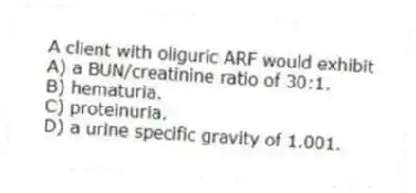 A client with oliguric ARF would exhibit
A) a BUN/creatinine ratio of 30:1.
B) hematuria.
C) proteinuria.
D) a urine specific gravity of 1.001.