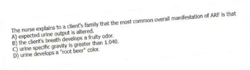 The nurse explains to a client's family that the most common overall manifestation of ARF is that
A) expected urine output is altered.
B) the client's breath develops a fruity odor.
C) urine specific gravity is greater than 1.040.
D) urine develops a "root beer" color.