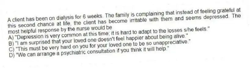 A client has been on dialysis for 6 weeks. The family is complaining that instead of feeling grateful at this second chance at life, the client has become irritable with them and seems depressed. The most helpful response by the nurse would be
A) "Depression is very common at this time; it is hard to adapt to the losses s/he feels."
B) "I am surprised that your loved one doesn't feel happier about being alive."
C) "This must be very hard on you for your loved one to be so unappreciative."
D) "We can arrange a psychiatric consultation if you think it will help."