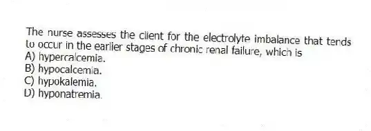 The nurse assesses the client for the electrolyte imbalance that tends to occur in the earlier stages of chronic renal failure, which is
A) hypercalcemia.
B) hypocalcemia.
C) hypokalemia.
D) hyponatremia.