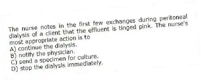 The nurse notes in the first few exchanges during peritoneal dialysis of a client that the effluent is tinged pink. The nurse's most appropriate action is to
A) continue the dialysis.
B) notify the physician.
C) send a specimen for culture.
D) stop the dialysis immediately.