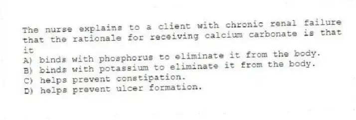 The nurse explains to a client with chronic renal failure that the rationale for receiving calcium carbonate is that it
A) binds with phosphorus to eliminate it from the body.
B) binds with potassium to eliminate it from the body.
C) helps prevent constipation.
D) helps prevent ulcer formation.