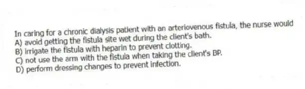 In caring for a chronic dialysis patient with an arteriovenous fistula, the nurse would
A) avoid getting the fistula site wet during the client's bath.
B) irrigate the fistula with heparin to prevent clotting.
C) not use the arm with the fistula when taking the client's BP.
D) perform dressing changes to prevent infection.