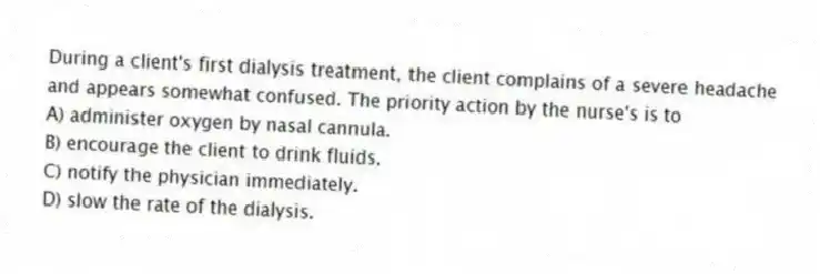 During a client's first dialysis treatment, the client complains of a severe headache and appears somewhat confused. The priority action by the nurse's is to
A) administer oxygen by nasal cannula.
B) encourage the client to drink fluids.
C) notify the physician immediately.
D) slow the rate of the dialysis.