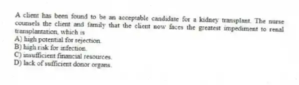 A client has been found to be an acceptable candidate for a kidney transplant. The nurse counsels the client and family that the client now faces the greatest impediment to renal transplantation, which is
A) high potential for rejection.
B) high risk for infection.
C) insufficient financial resources.
D) lack of sufficient donor organs.