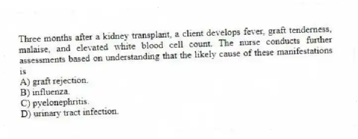 Three months after a kidney transplant, a client develops fever, graft tenderness, malaise, and elevated white blood cell count. The nurse conducts further assessments based on understanding that the likely cause of these manifestations is
A) graft rejection.
B) influenza.
C) pyelonephritis.
D) urinary tract infection.