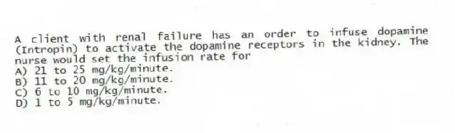 A client with renal failure has an order to infuse dopamine (Intropin) to activate the dopamine receptors in the kidney. The nurse would set the infusion rate for
A) 21 to 25 mg/kg/minute.
B) 11 to 20 mg/kg/minute.
C) 6 to 10 mg/kg/minute.
D) 1 to 5 mg/kg/minute.