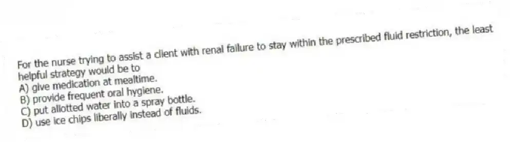 For the nurse trying to assist a client with renal failure to stay within the prescribed fluid restriction, the least helpful strategy would be to
A) give medication at mealtime.
B) provide frequent oral hygiene.
C) put allotted water into a spray bottle.
D) use ice chips liberally instead of fluids.