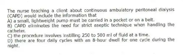 The nurse teaching a client about continuous ambulatory peritoneal dialysis (CAPD) would include the information that
A) a small, lightweight pump must be carried in a pocket or on a belt.
B) CAPD eliminates the need for strict aseptic technique when handling the catheter.
C) the procedure involves instilling 250 to 500 ml of fluid at a time.
D) there are four daily cycles with an 8-hour dwell for one cycle during the night.