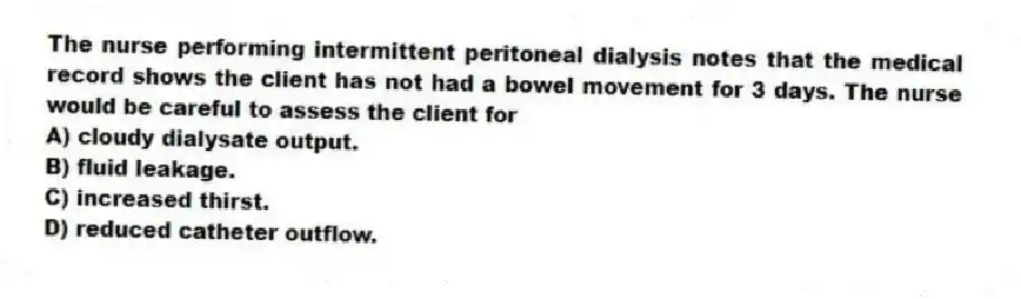 The nurse performing intermittent peritoneal dialysis notes that the medical record shows the client has not had a bowel movement for 3 days. The nurse would be careful to assess the client for
A) cloudy dialysate output.
B) fluid leakage.
C) increased thirst.
D) reduced catheter outflow.