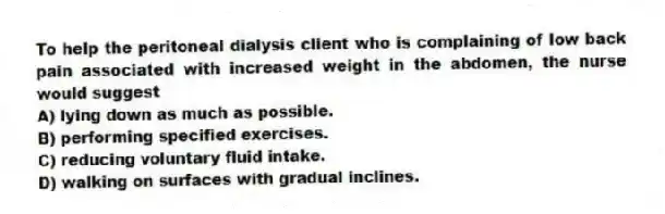 To help the peritoneal dialysis client who is complaining of low back pain associated with increased weight in the abdomen, the nurse would suggest
A) lying down as much as possible.
B) performing specified exercises.
C) reducing voluntary fluid intake.
D) walking on surfaces with gradual inclines.