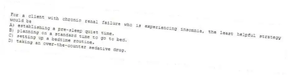 For a client with chronic renal failure who is experiencing insomnia, the least helpful strategy would be
A) establishing a pre-sleep quiet time.
B) planning on a standard time to go to bed.
C) setting up a bedtime routine.
D) taking an over-the-counter sedative drug.