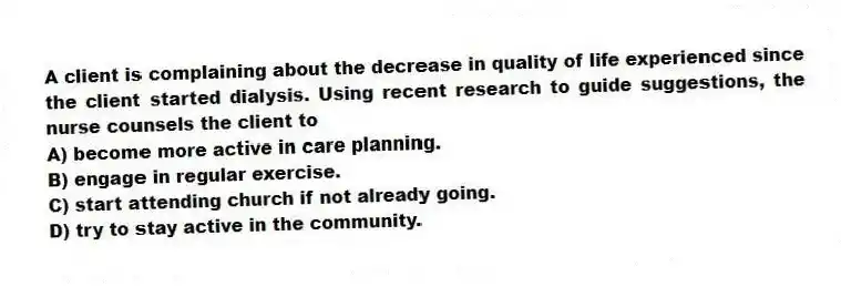 A client is complaining about the decrease in quality of life experienced since the client started dialysis. Using recent research to guide suggestions, the nurse counsels the client to
A) become more active in care planning.
B) engage in regular exercise.
C) start attending church if not already going.
D) try to stay active in the community.