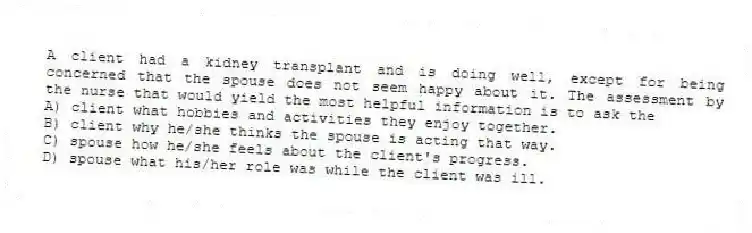 A client had a kidney transplant and is doing well, except for being concerned that the spouse does not seem happy about it. The assessment by the nurse that would yield the most helpful information is to ask the
A) client what hobbies and activities they enjoy together.
B) client why he/she thinks the spouse is acting that way.
C) spouse how he/she feels about the client's progress.
D) spouse what his/her role was while the client was ill.