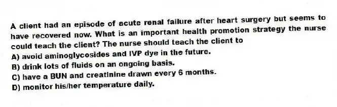 A client had an episode of acute renal failure after heart surgery but seems to have recovered now. What is an important health promotion strategy the nurse could teach the client? The nurse should teach the client to
A) avoid aminoglycosides and IVP dye in the future.
B) drink lots of fluids on an ongoing basis.
C) have a BUN and creatinine drawn every 6 months.
D) monitor his/her temperature daily.