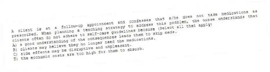 A client is at a follow-up appointment and confesses that s/he does not take medications as prescribed. When planning a teaching strategy to address this problem, the nurse understands that clients often do not adhere to self-care guidelines because (Select all that apply)
A) a good understanding of the consequences leads them to skip meds.
B) clients may believe they no longer need the medications.
C) side effects may be disruptive and unpleasant.
D) the economic costs are too high for them to absorb.