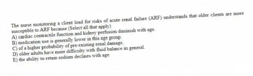 The nurse monitoring a client load for risks of acute renal failure (ARF) understands that older clients are more susceptible to ARF because (Select all that apply)
A) cardiac contractile function and kidney perfusion diminish with age.
B) medication use is generally lower in this age group.
C) of a higher probability of pre-existing renal damage.
D) older adults have more difficulty with fluid balance in general.
E) the ability to retain sodium declines with age.