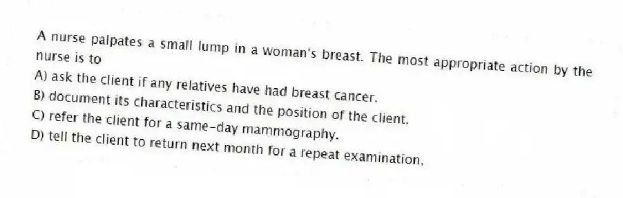 A nurse palpates a small lump in a woman's breast. The most appropriate action by the nurse is to
A) ask the client if any relatives have had breast cancer.
B) document its characteristics and the position of the client.
C) refer the client for a same-day mammography.
D) tell the client to return next month for a repeat examination.
