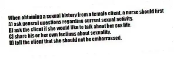 When obtaining a sexual history from a female client, a nurse should first
A) ask general questions regarding current sexual activity.
B) ask the client if she would like to talk about her sex life.
C) share his or her own feelings about sexuality.
D) tell the client that she should not be embarrassed.