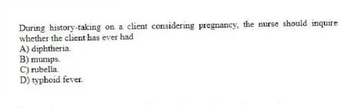 During history-taking on a client considering pregnancy, the nurse should inquire whether the client has ever had
A) diphtheria.
B) mumps.
C) rubella.
D) typhoid fever.