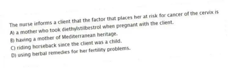 The nurse informs a client that the factor that places her at risk for cancer of the cervix is
A) a mother who took diethylstilbestrol when pregnant with the client.
B) having a mother of Mediterranean heritage.
C) riding horseback since the client was a child.
D) using herbal remedies for her fertility problems.