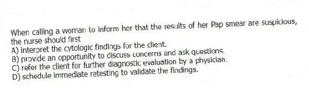 When calling a woman to inform her that the results of her Pap smear are suspicious, the nurse should first
A) interpret the cytologic findings for the client.
B) provide an opportunity to discuss concerns and ask questions.
C) refer the client for further diagnostic evaluation by a physician.
D) schedule immediate retesting to validate the findings.