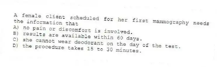 A female client scheduled for her first mammography needs the information that
A) no pain or discomfort is involved.
B) results are available within 60 days.
C) she cannot wear deodorant on the day of the test.
D) the procedure takes 15 to 30 minutes.