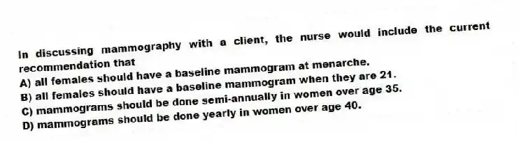 In discussing mammography with a client, the nurse would include the current recommendation that
A) all females should have a baseline mammogram at menarche.
B) all females should have a baseline mammogram when they are 21.
C) mammograms should be done semi-annually in women over age 35.
D) mammograms should be done yearly in women over age 40.