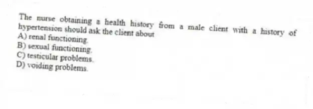 The nurse obtaining a health history from a male client with a history of hypertension should ask the client about
A) renal functioning.
B) sexual functioning.
C) testicular problems.
D) voiding problems.