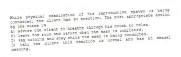 While physical examination of his reproductive system is being conducted, the client has an erection. The most appropriate action by the nurse is
A) advise the client to breathe through his mouth to relax.
B) leave the room and return when the exam is completed.
C) say nothing and stay while the exam is being conducted.
D) tell the client this reaction is normal and has no sexual meaning.