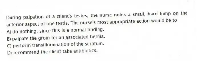 During palpation of a client's testes, the nurse notes a small, hard lump on the anterior aspect of one testis. The nurse's most appropriate action would be to
A) do nothing, since this is a normal finding.
B) palpate the groin for an associated hernia.
C) perform transillumination of the scrotum.
D) recommend the client take antibiotics.