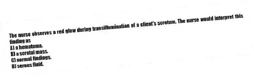 The nurse observes a red glow during transillumination of a client's scrotum. The nurse would interpret this finding as
A) a hematoma.
B) a scrotal mass.
C) normal findings.
D) serous fluid.
