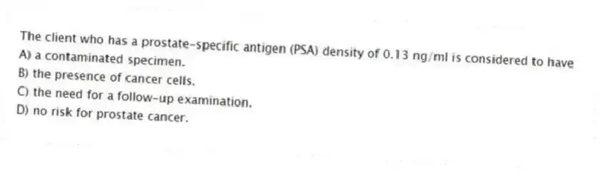 The client who has a prostate-specific antigen (PSA) density of 0.13 ng/ml is considered to have
A) a contaminated specimen.
B) the presence of cancer cells.
C) the need for a follow-up examination.
D) no risk for prostate cancer.