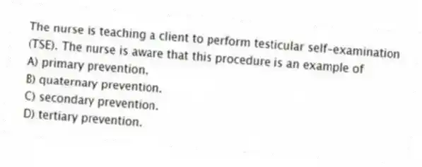 The nurse is teaching a client to perform testicular self-examination (TSE). The nurse is aware that this procedure is an example of
A) primary prevention.
B) quaternary prevention.
C) secondary prevention.
D) tertiary prevention.
