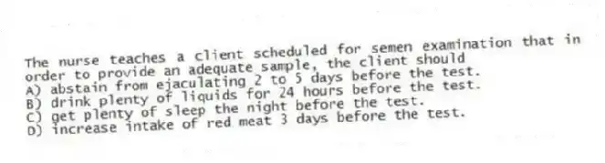 The nurse teaches a client scheduled for semen examination that in order to provide an adequate sample, the client should
A) abstain from ejaculating 2 to 5 days before the test.
B) drink plenty of liquids for 24 hours before the test.
C) get plenty of sleep the night before the test.
D) increase intake of red meat 3 days before the test.