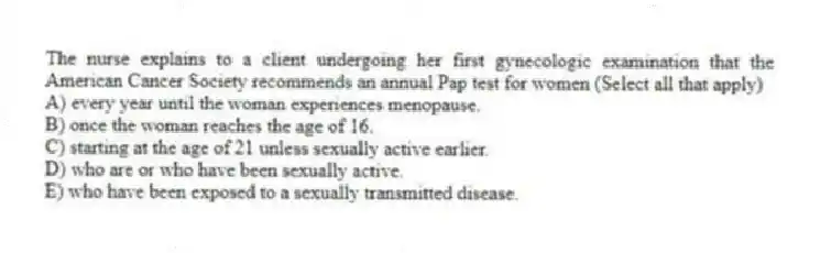 The nurse explains to a client undergoing her first gynecologic examination that the American Cancer Society recommends an annual Pap test for women (Select all that apply)
A) every year until the woman experiences menopause.
B) once the woman reaches the age of 16.
C) starting at the age of 21 unless sexually active earlier.
D) who are or who have been sexually active.
E) who have been exposed to a sexually transmitted disease.