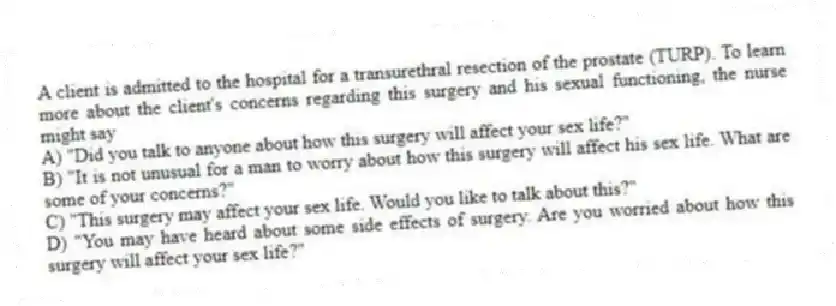 A client is admitted to the hospital for a transurethral resection of the prostate (TURP). To learn more about the client's concerns regarding this surgery and his sexual functioning, the nurse might say
A) "Did you talk to anyone about how this surgery will affect your sex life?"
B) "It is not unusual for a man to worry about how this surgery will affect his sex life. What are some of your concerns?"
C) "This surgery may affect your sex life. Would you like to talk about this?"
D) "You may have heard about some side effects of surgery. Are you worried about how this surgery will affect your sex life?"