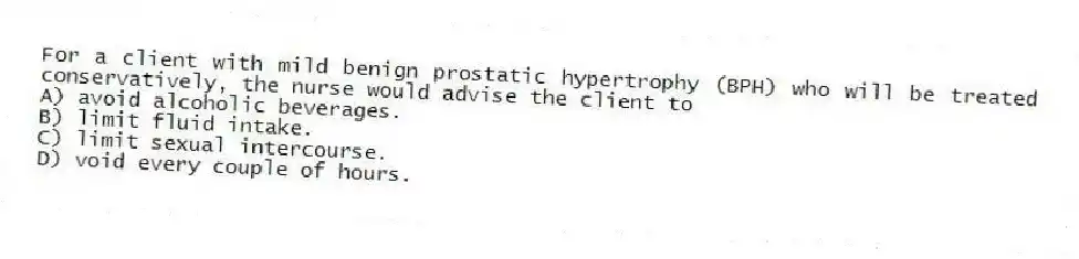 For a client with mild benign prostatic hypertrophy (BPH) who will be treated conservatively, the nurse would advise the client to
A) avoid alcoholic beverages.
B) limit fluid intake.
C) limit sexual intercourse.
D) void every couple of hours.