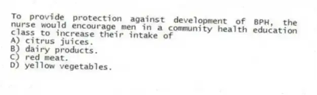 To provide protection against development of BPH, the nurse would encourage men in a community health education class to increase their intake of
A) citrus juices.
B) dairy products.
C) red meat.
D) yellow vegetables.