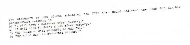 The statement by the client scheduled for TURP that would indicate the need for further preoperative teaching is
A) "I will have a catheter after surgery."
B) "I will need to drink a lot after surgery."
C) "My incision will probably be painful."
D) "My urine will be red after surgery."