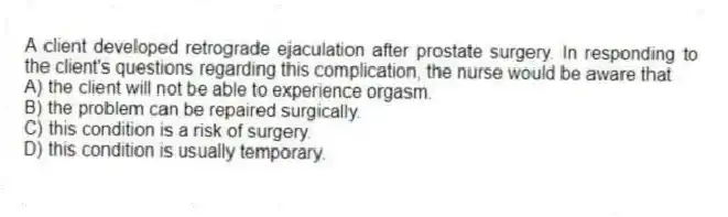A client developed retrograde ejaculation after prostate surgery. In responding to the client's questions regarding this complication, the nurse would be aware that
A) the client will not be able to experience orgasm.
B) the problem can be repaired surgically.
C) this condition is a risk of surgery.
D) this condition is usually temporary.