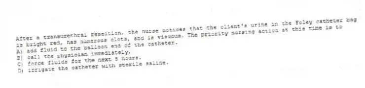 After a transurethral resection, the nurse notices that the client's urine in the Foley catheter bag is bright red, has numerous clots, and is viscous. The priority nursing action at this time is to
A) add fluid to the balloon end of the catheter.
B) call the physician immediately.
C) force fluids for the next 8 hours.
D) irrigate the catheter with sterile saline.