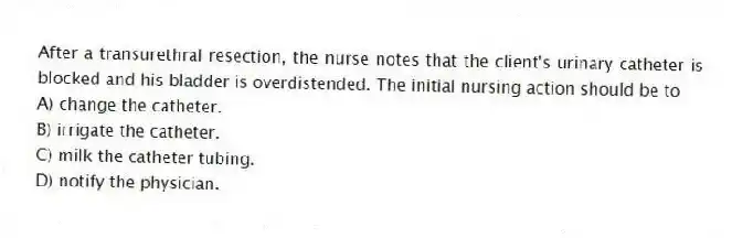 After a transurethral resection, the nurse notes that the client's urinary catheter is blocked and his bladder is overdistended. The initial nursing action should be to
A) change the catheter.
B) irrigate the catheter.
C) milk the catheter tubing.
D) notify the physician.