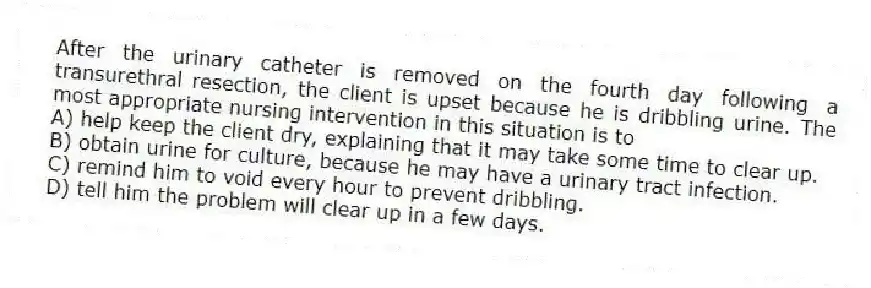 After the urinary catheter is removed on the fourth day following a transurethral resection, the client is upset because he is dribbling urine. The most appropriate nursing intervention in this situation is to
A) help keep the client dry, explaining that it may take some time to clear up.
B) obtain urine for culture, because he may have a urinary tract infection.
C) remind him to void every hour to prevent dribbling.
D) tell him the problem will clear up in a few days.