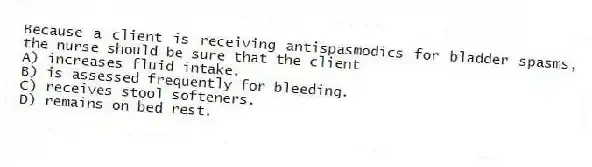 Because a client is receiving antispasmodics for bladder spasms, the nurse should be sure that the client
A) increases fluid intake.
B) is assessed frequently for bleeding.
C) receives stool softeners.
D) remains on bed rest.