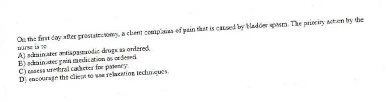 On the first day after prostatectomy, a client complains of pain that is caused by bladder spasm. The priority action by the nurse is to
A) administer antispasmodic drugs as ordered.
B) administer pain medication as ordered.
C) assess urethral catheter for patency.
D) encourage the client to use relaxation techniques.